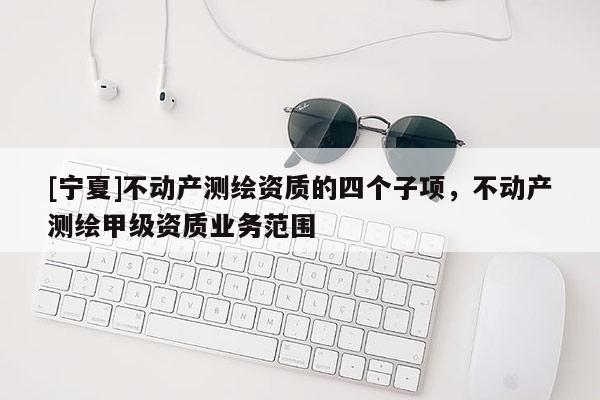 [宁夏]不动产测绘资质的四个子项，不动产测绘甲级资质业务范围
