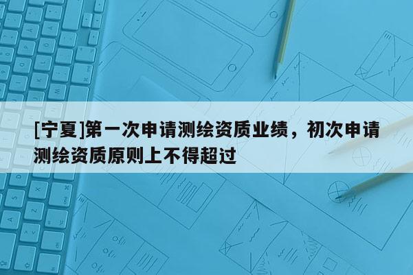 [宁夏]第一次申请测绘资质业绩，初次申请测绘资质原则上不得超过