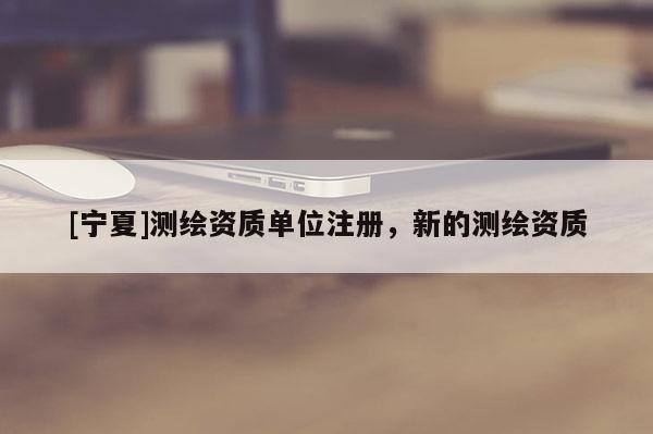 [宁夏]测绘资质单位注册，新的测绘资质