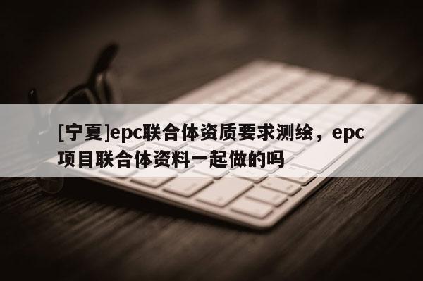 [宁夏]epc联合体资质要求测绘，epc项目联合体资料一起做的吗