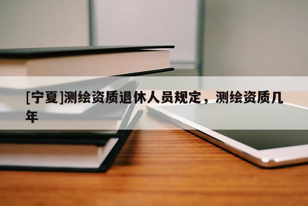 [宁夏]测绘资质退休人员规定，测绘资质几年