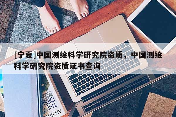 [宁夏]中国测绘科学研究院资质，中国测绘科学研究院资质证书查询