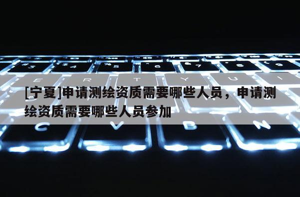 [宁夏]申请测绘资质需要哪些人员，申请测绘资质需要哪些人员参加
