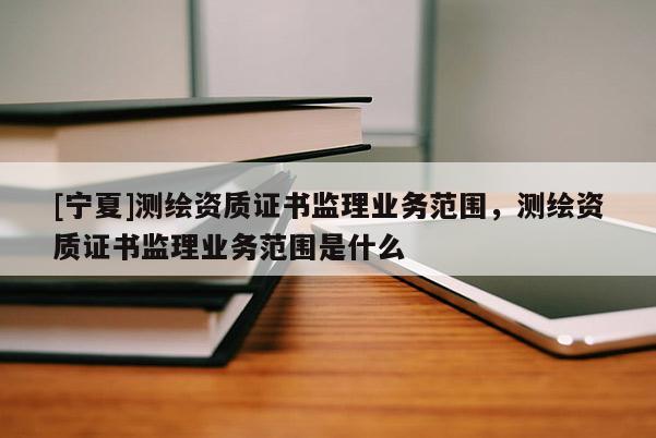 [宁夏]测绘资质证书监理业务范围，测绘资质证书监理业务范围是什么