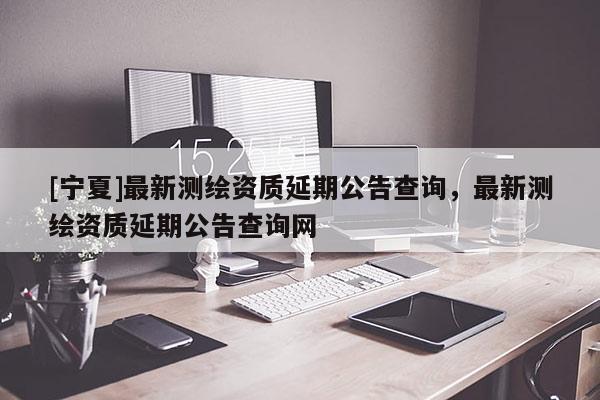 [宁夏]最新测绘资质延期公告查询，最新测绘资质延期公告查询网