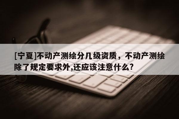 [宁夏]不动产测绘分几级资质，不动产测绘除了规定要求外,还应该注意什么?