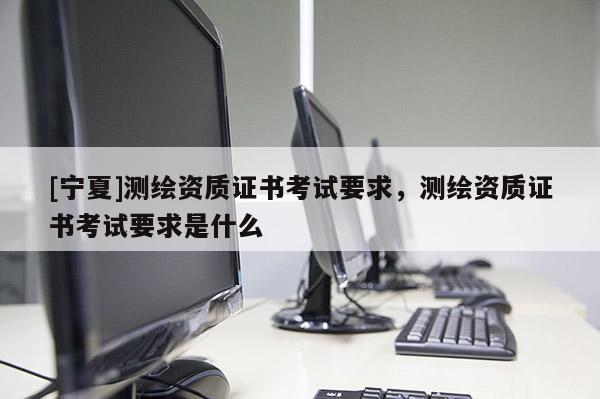 [宁夏]测绘资质证书考试要求，测绘资质证书考试要求是什么