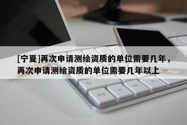 [宁夏]再次申请测绘资质的单位需要几年，再次申请测绘资质的单位需要几年以上