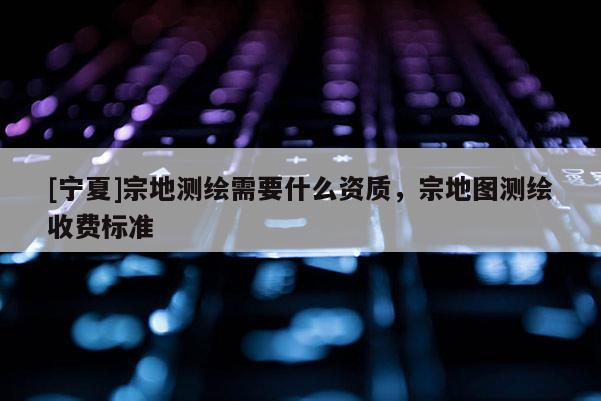 [宁夏]宗地测绘需要什么资质，宗地图测绘收费标准