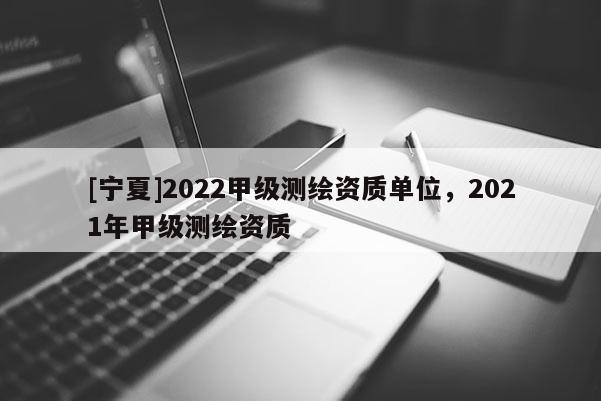 [宁夏]2022甲级测绘资质单位，2021年甲级测绘资质