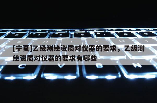 [宁夏]乙级测绘资质对仪器的要求，乙级测绘资质对仪器的要求有哪些