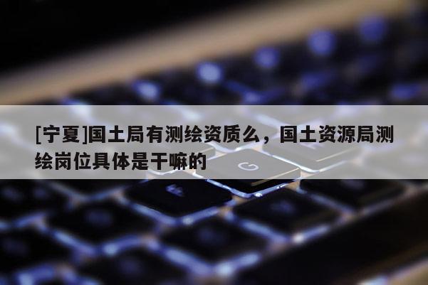 [宁夏]国土局有测绘资质么，国土资源局测绘岗位具体是干嘛的