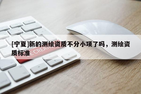 [宁夏]新的测绘资质不分小项了吗，测绘资质标准
