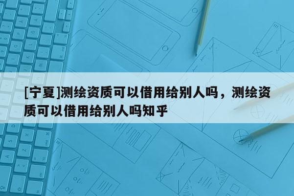 [宁夏]测绘资质可以借用给别人吗，测绘资质可以借用给别人吗知乎