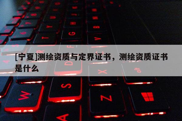 [宁夏]测绘资质与定界证书，测绘资质证书是什么