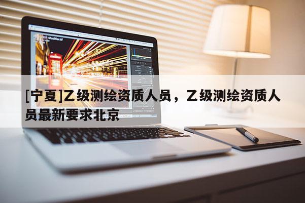 [宁夏]乙级测绘资质人员，乙级测绘资质人员最新要求北京