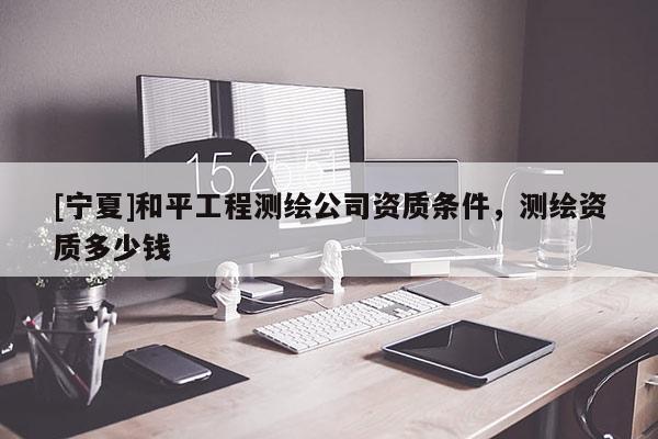 [宁夏]和平工程测绘公司资质条件，测绘资质多少钱