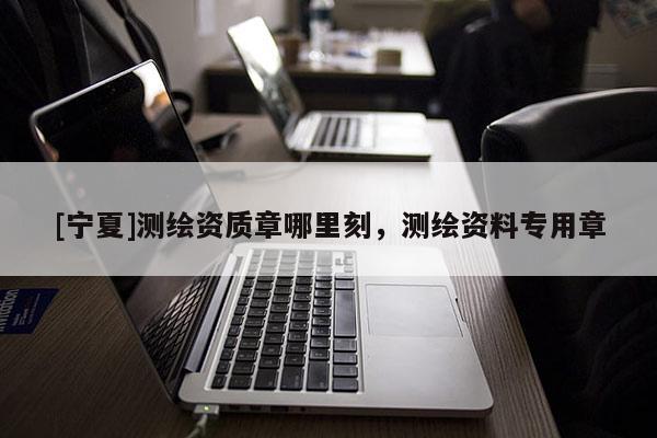 [宁夏]测绘资质章哪里刻，测绘资料专用章