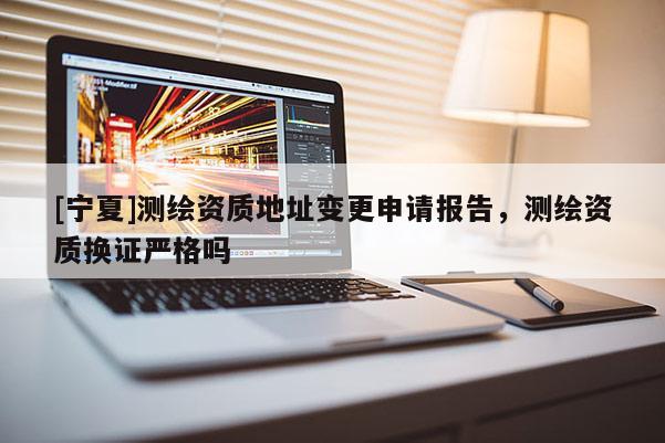 [宁夏]测绘资质地址变更申请报告，测绘资质换证严格吗