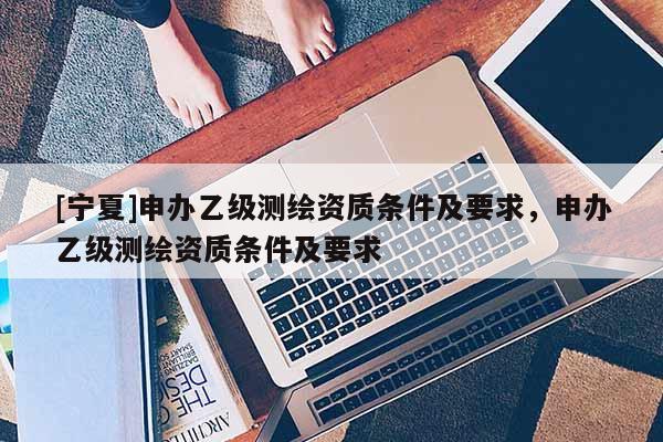 [宁夏]申办乙级测绘资质条件及要求，申办乙级测绘资质条件及要求