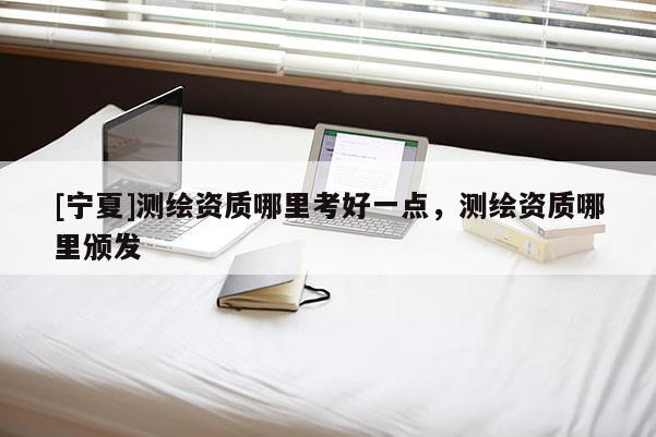 [宁夏]测绘资质哪里考好一点，测绘资质哪里颁发