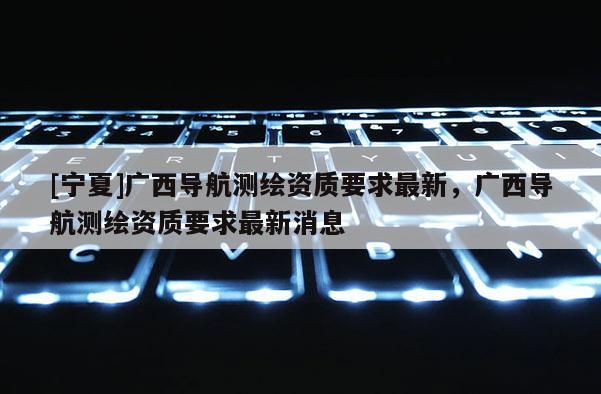 [宁夏]广西导航测绘资质要求最新，广西导航测绘资质要求最新消息