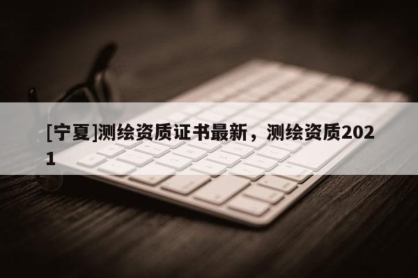 [宁夏]测绘资质证书最新，测绘资质2021