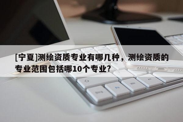 [宁夏]测绘资质专业有哪几种，测绘资质的专业范围包括哪10个专业?