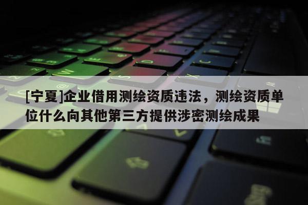 [宁夏]企业借用测绘资质违法，测绘资质单位什么向其他第三方提供涉密测绘成果