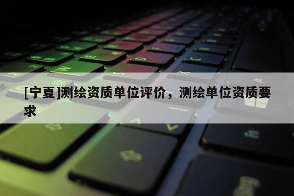 [宁夏]测绘资质单位评价，测绘单位资质要求