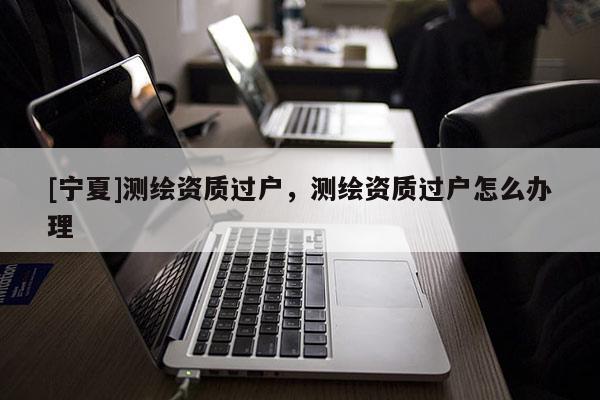 [宁夏]测绘资质过户，测绘资质过户怎么办理