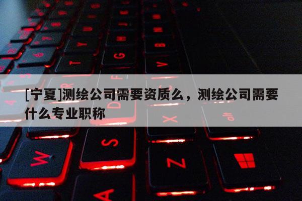 [宁夏]测绘公司需要资质么，测绘公司需要什么专业职称