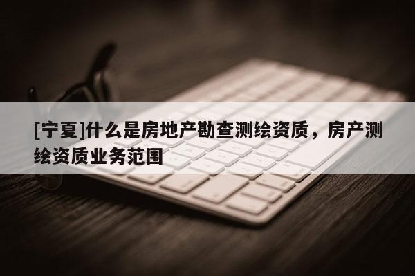 [宁夏]什么是房地产勘查测绘资质，房产测绘资质业务范围