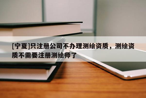 [宁夏]只注册公司不办理测绘资质，测绘资质不需要注册测绘师了