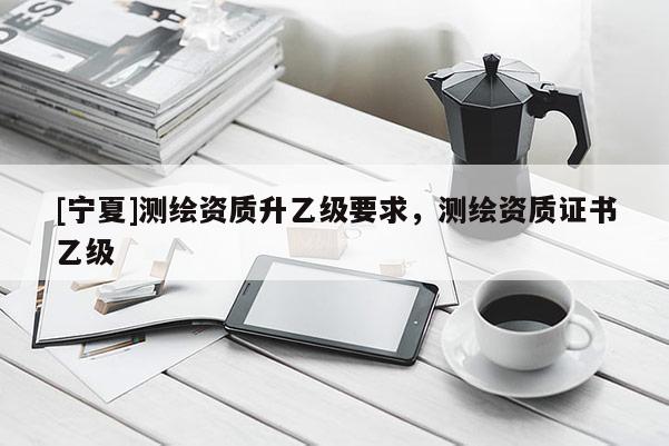 [宁夏]测绘资质升乙级要求，测绘资质证书乙级