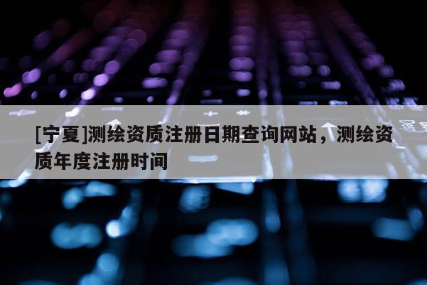 [宁夏]测绘资质注册日期查询网站，测绘资质年度注册时间