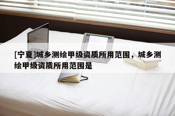 [宁夏]城乡测绘甲级资质所用范围，城乡测绘甲级资质所用范围是