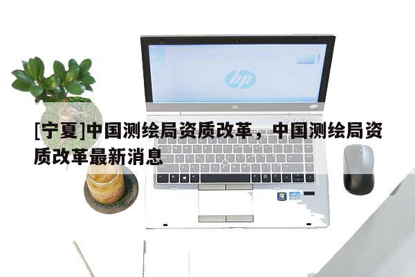 [宁夏]中国测绘局资质改革，中国测绘局资质改革最新消息