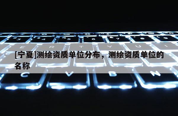 [宁夏]测绘资质单位分布，测绘资质单位的名称