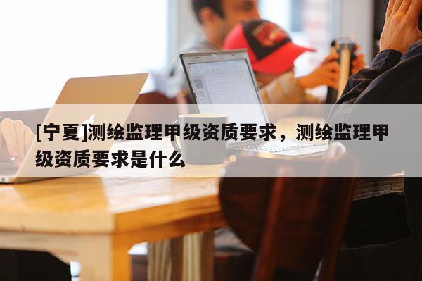 [宁夏]测绘监理甲级资质要求，测绘监理甲级资质要求是什么