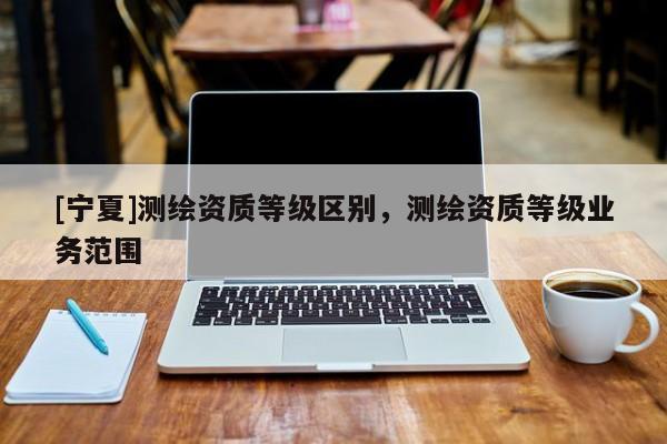 [宁夏]测绘资质等级区别，测绘资质等级业务范围