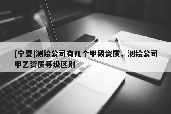 [宁夏]测绘公司有几个甲级资质，测绘公司甲乙资质等级区别