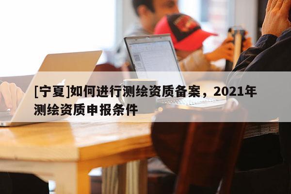 [宁夏]如何进行测绘资质备案，2021年测绘资质申报条件