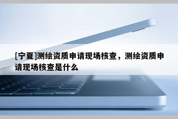 [宁夏]测绘资质申请现场核查，测绘资质申请现场核查是什么