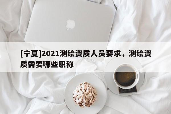 [宁夏]2021测绘资质人员要求，测绘资质需要哪些职称