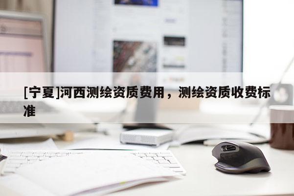 [宁夏]河西测绘资质费用，测绘资质收费标准