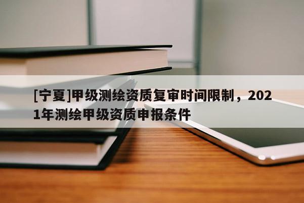 [宁夏]甲级测绘资质复审时间限制，2021年测绘甲级资质申报条件