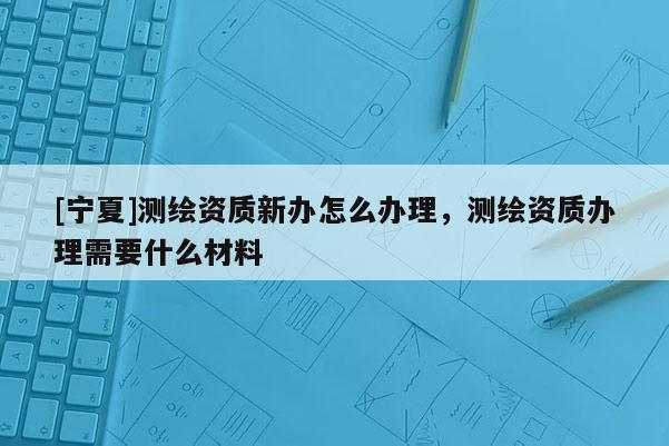 [宁夏]测绘资质新办怎么办理，测绘资质办理需要什么材料