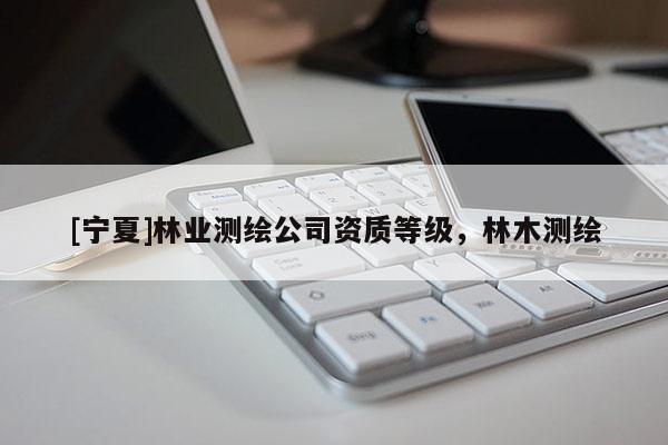 [宁夏]林业测绘公司资质等级，林木测绘