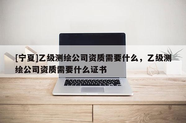 [宁夏]乙级测绘公司资质需要什么，乙级测绘公司资质需要什么证书